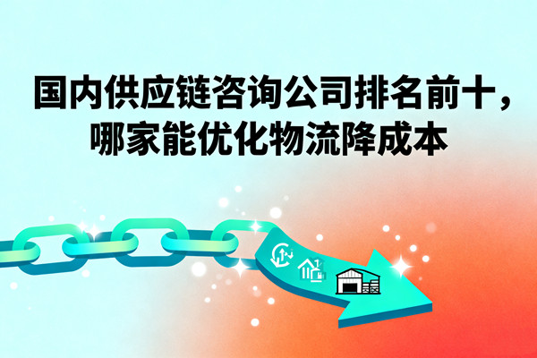 國內(nèi)供應(yīng)鏈咨詢公司排名前十，哪家能優(yōu)化物流降成本？